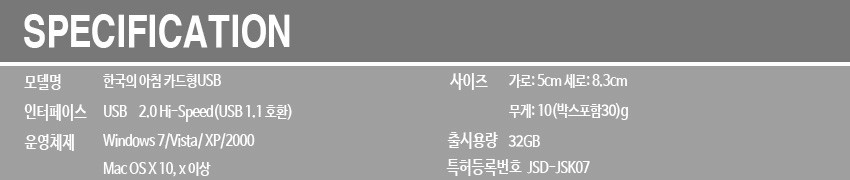 [텍스트: SPECIFICATION / 모델명 한국의 아침 카드형USB / 인터페이스 USB 2.0 Hi-Speed(USB 1.1호환) / 운영체제 Windows 7/Vista/XP/2000, Mac OS X 10.x 이상 / 사이즈 가로:5cm 세로:8.3cm / 무게:10(박스포함30)g / 출력용량 32GB / 특허등록번호 JSD-JSK07] 회색 배경에 흰색 영문·한글 정보가 배열된 사양 안내 이미지